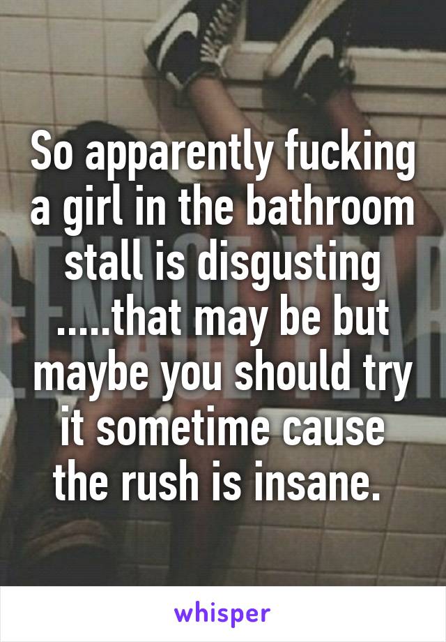 So apparently fucking a girl in the bathroom stall is disgusting .....that may be but maybe you should try it sometime cause the rush is insane. 