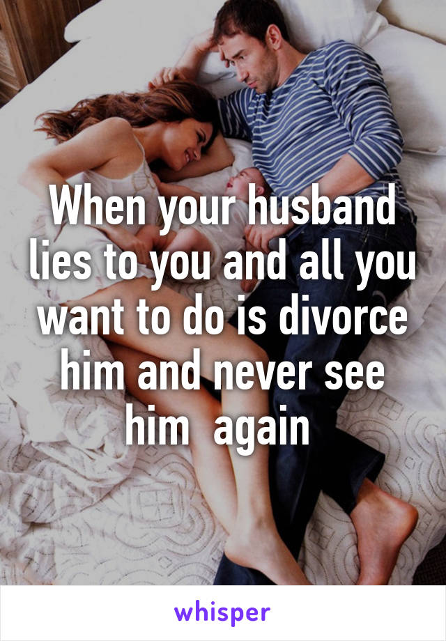 When your husband lies to you and all you want to do is divorce him and never see him  again 