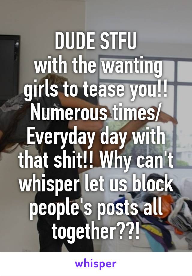 DUDE STFU
 with the wanting girls to tease you!! Numerous times/ Everyday day with that shit!! Why can't whisper let us block people's posts all together??!