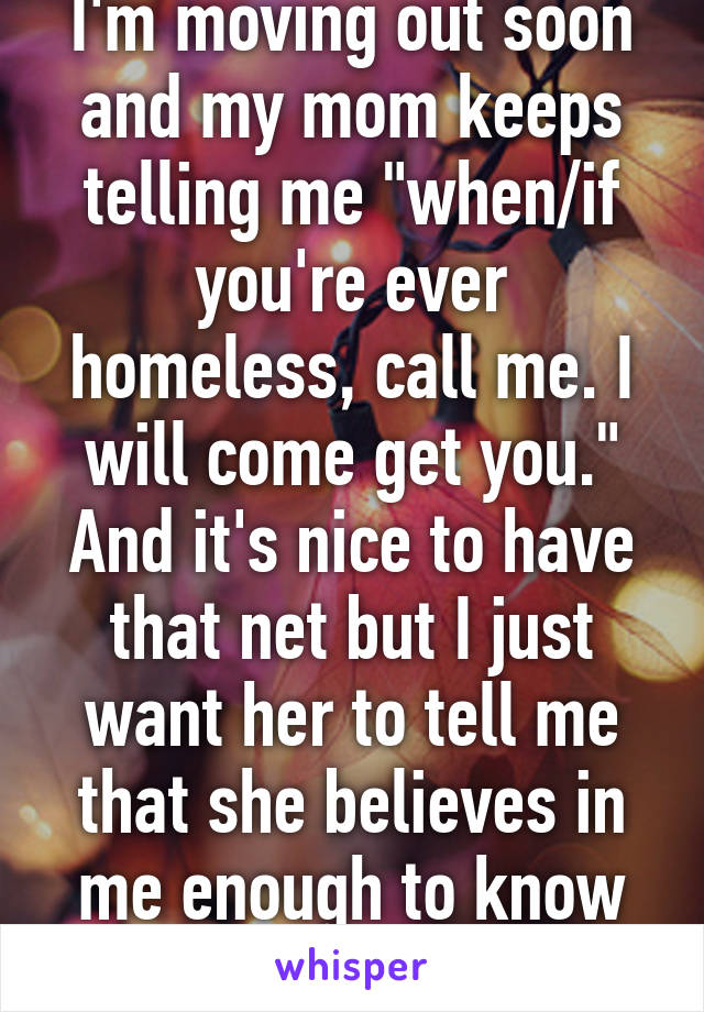 I'm moving out soon and my mom keeps telling me "when/if you're ever homeless, call me. I will come get you."
And it's nice to have that net but I just want her to tell me that she believes in me enough to know that I can do this....