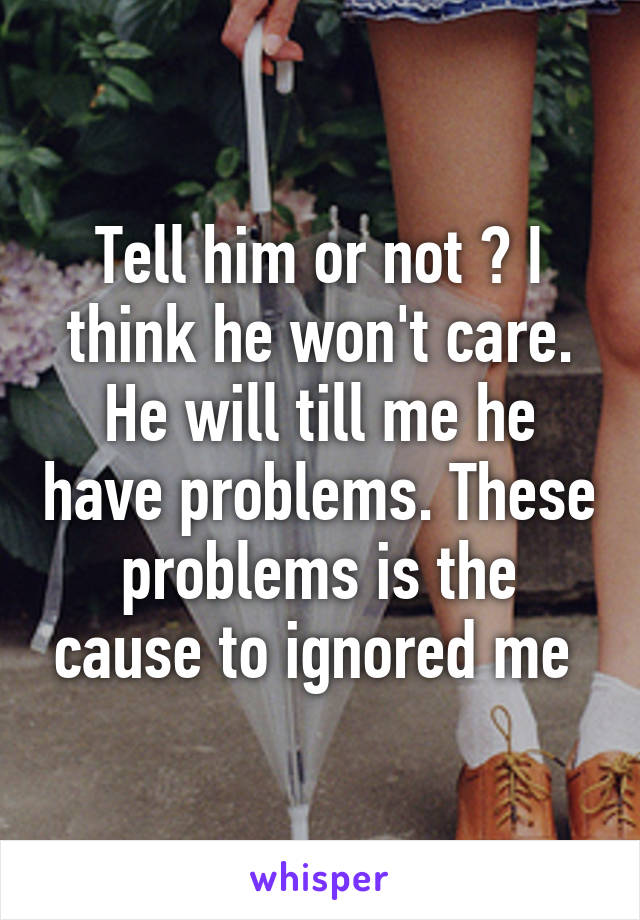 Tell him or not ? I think he won't care. He will till me he have problems. These problems is the cause to ignored me 