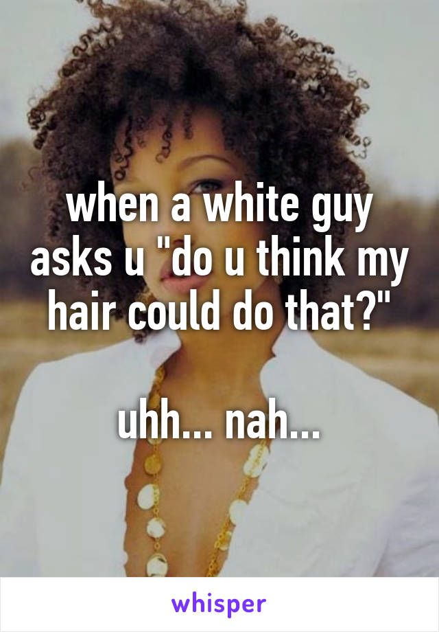 when a white guy asks u "do u think my hair could do that?"

uhh... nah...