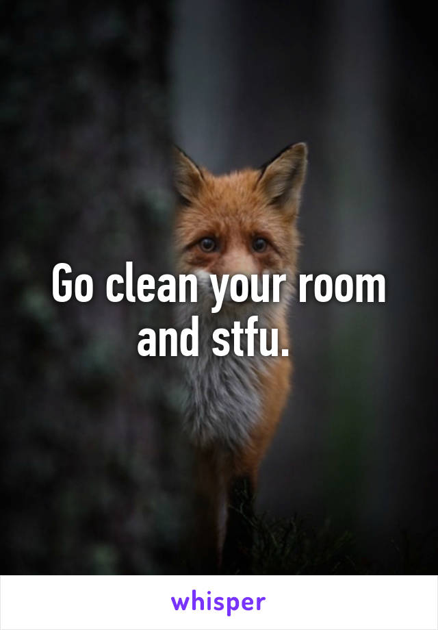 Go clean your room and stfu. 