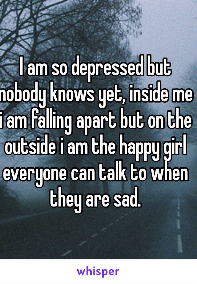 I am so depressed but nobody knows yet, inside me i am falling apart but on the outside i am the happy girl everyone can talk to when they are sad.
