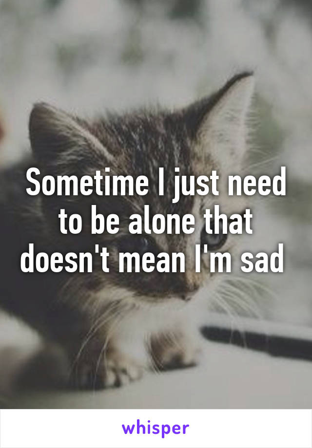 Sometime I just need to be alone that doesn't mean I'm sad 