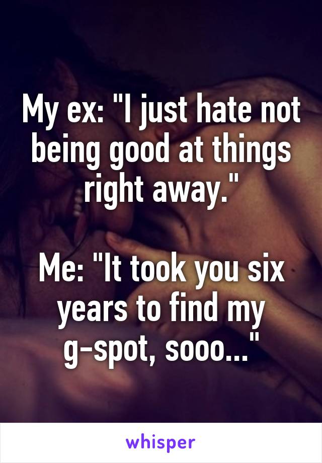 My ex: "I just hate not being good at things right away."

Me: "It took you six years to find my g-spot, sooo..."