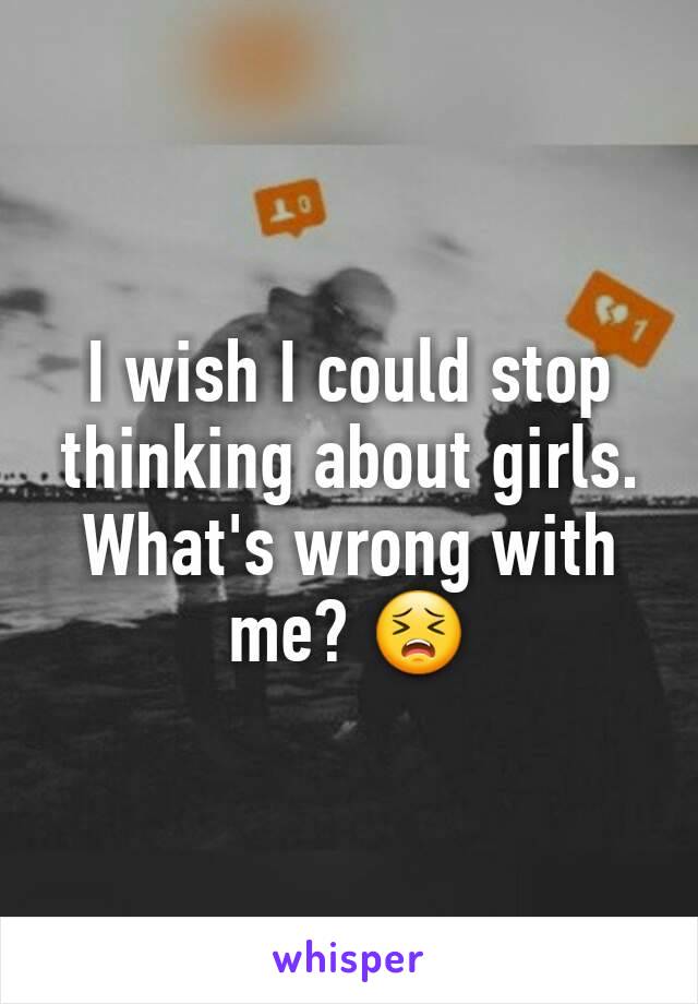 I wish I could stop thinking about girls. What's wrong with me? 😣