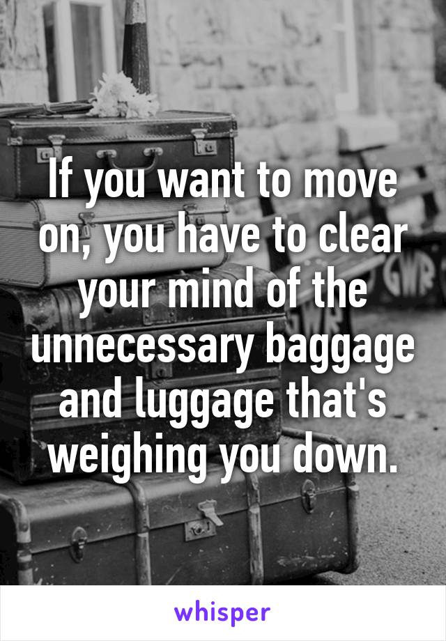 If you want to move on, you have to clear your mind of the unnecessary baggage and luggage that's weighing you down.