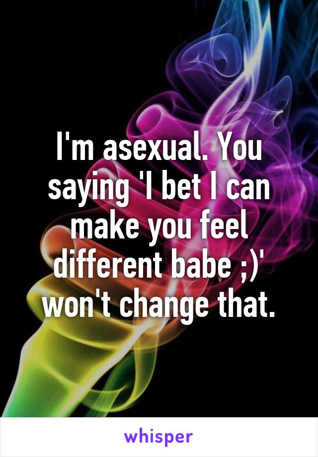 I'm asexual. You saying 'I bet I can make you feel different babe ;)' won't change that.