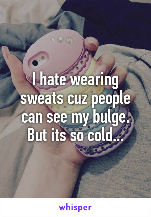 I hate wearing sweats cuz people can see my bulge. But its so cold...