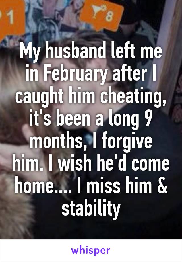 My husband left me in February after I caught him cheating, it's been a long 9 months, I forgive him. I wish he'd come home.... I miss him & stability