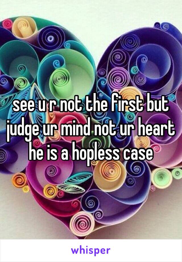 see u r not the first but judge ur mind not ur heart he is a hopless case