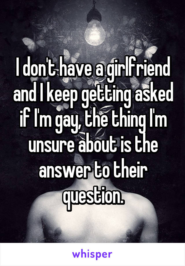 I don't have a girlfriend and I keep getting asked if I'm gay, the thing I'm unsure about is the answer to their question.
