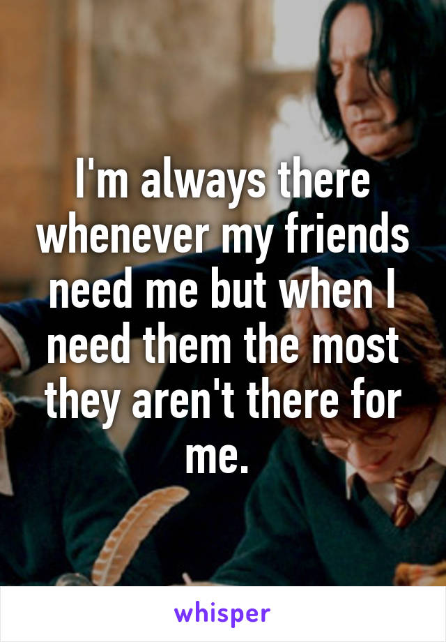 I'm always there whenever my friends need me but when I need them the most they aren't there for me. 