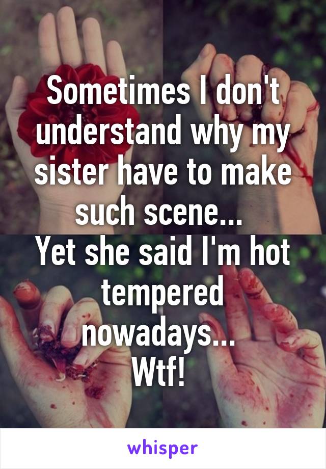 Sometimes I don't understand why my sister have to make such scene... 
Yet she said I'm hot tempered nowadays... 
Wtf! 