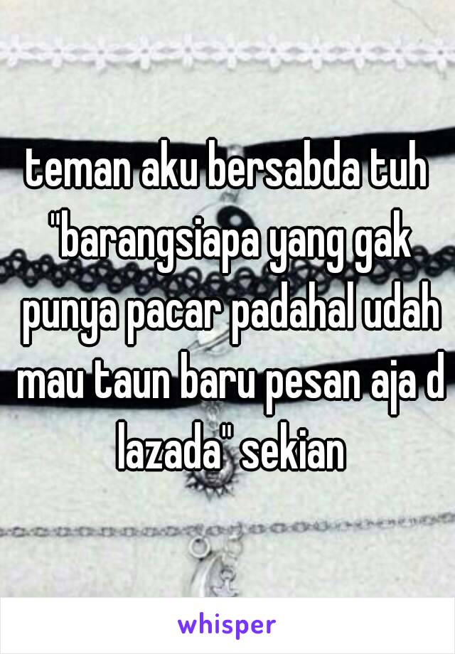 teman aku bersabda tuh "barangsiapa yang gak punya pacar padahal udah mau taun baru pesan aja d lazada" sekian