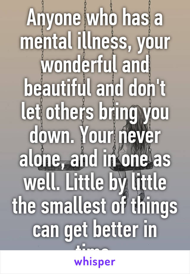 Anyone who has a mental illness, your wonderful and beautiful and don't let others bring you down. Your never alone, and in one as well. Little by little the smallest of things can get better in time.