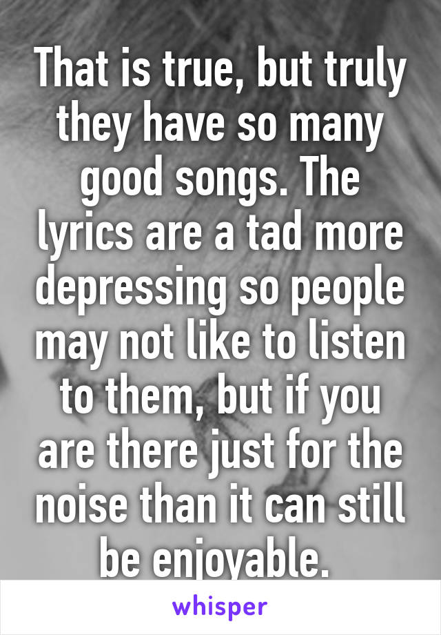 That is true, but truly they have so many good songs. The lyrics are a tad more depressing so people may not like to listen to them, but if you are there just for the noise than it can still be enjoyable. 