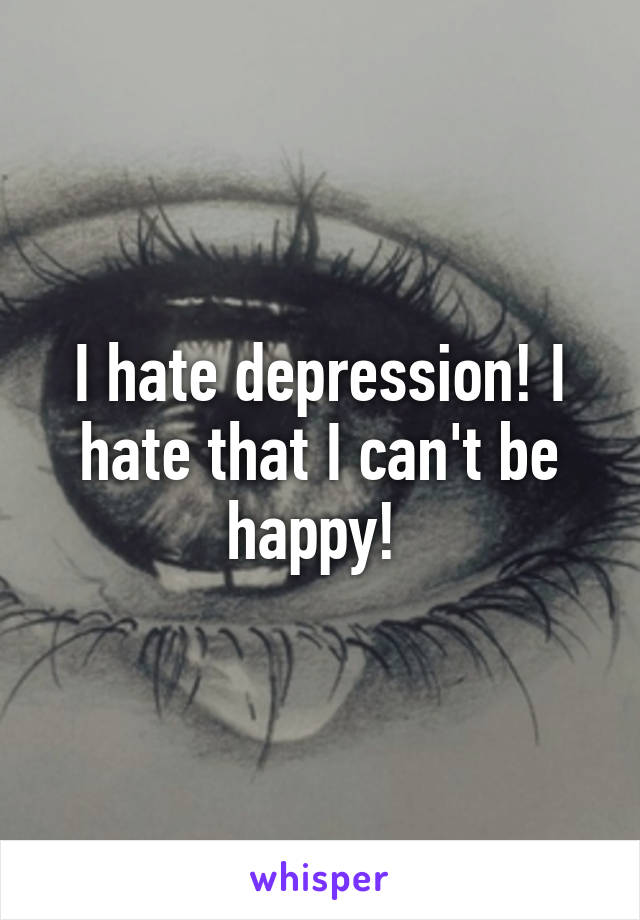 I hate depression! I hate that I can't be happy! 