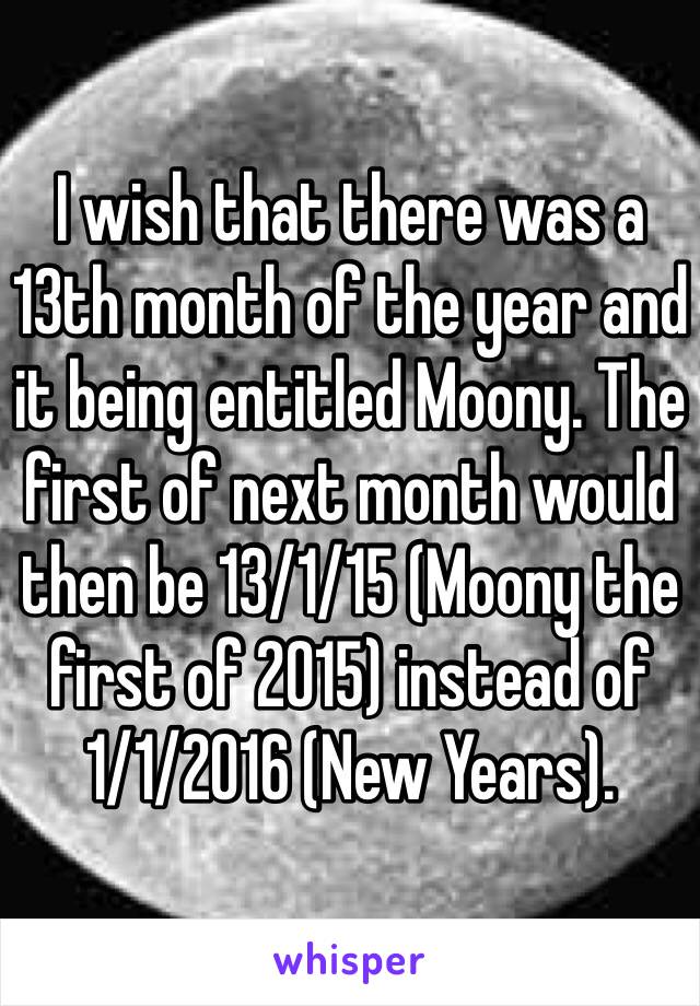 I wish that there was a 13th month of the year and it being entitled Moony. The first of next month would then be 13/1/15 (Moony the first of 2015) instead of 1/1/2016 (New Years). 