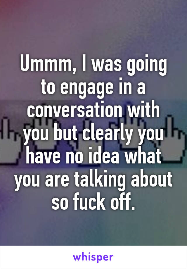 Ummm, I was going to engage in a conversation with you but clearly you have no idea what you are talking about so fuck off.