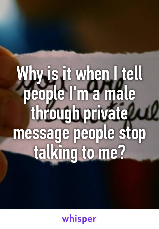 Why is it when I tell people I'm a male through private message people stop talking to me?