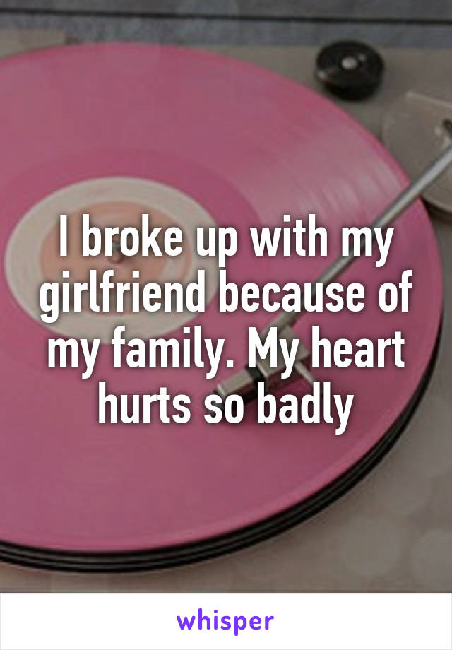 I broke up with my girlfriend because of my family. My heart hurts so badly