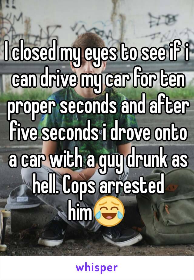 I closed my eyes to see if i can drive my car for ten proper seconds and after five seconds i drove onto a car with a guy drunk as hell. Cops arrested him😂 