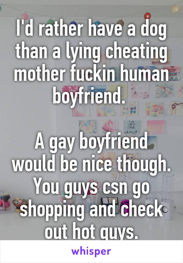 I'd rather have a dog than a lying cheating mother fuckin human boyfriend. 

A gay boyfriend would be nice though. You guys csn go shopping and check out hot guys.