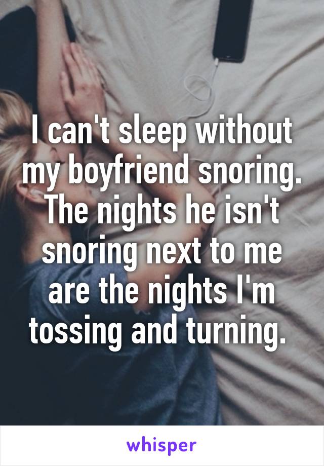 I can't sleep without my boyfriend snoring. The nights he isn't snoring next to me are the nights I'm tossing and turning. 