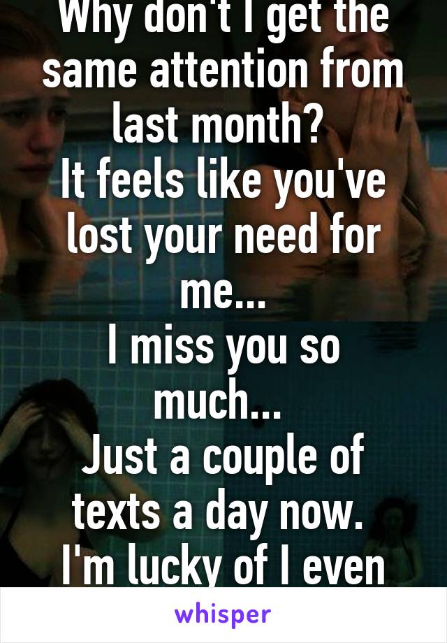 Why don't I get the same attention from last month? 
It feels like you've lost your need for me...
I miss you so much... 
Just a couple of texts a day now. 
I'm lucky of I even get a 10 minute call. 