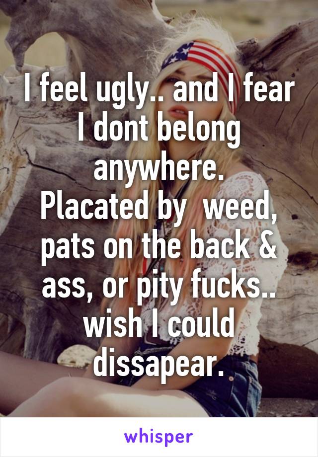 I feel ugly.. and I fear I dont belong anywhere.
Placated by  weed, pats on the back & ass, or pity fucks.. wish I could dissapear.