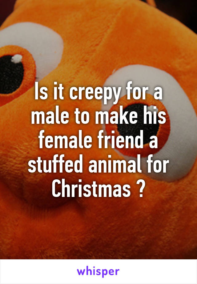 Is it creepy for a male to make his female friend a stuffed animal for Christmas ?