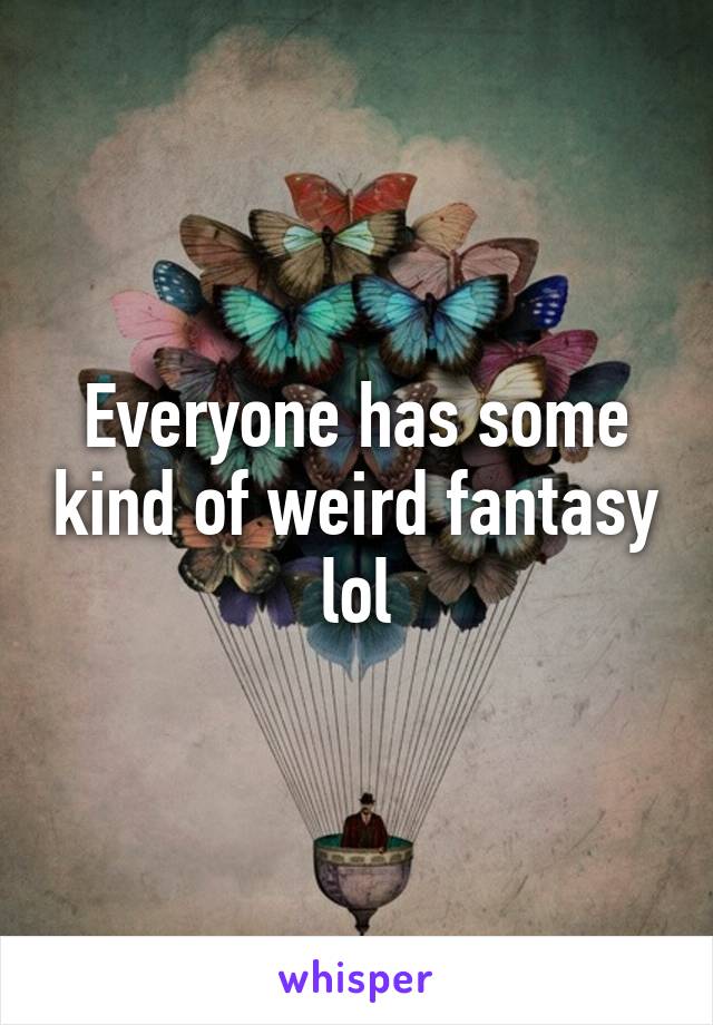 Everyone has some kind of weird fantasy lol