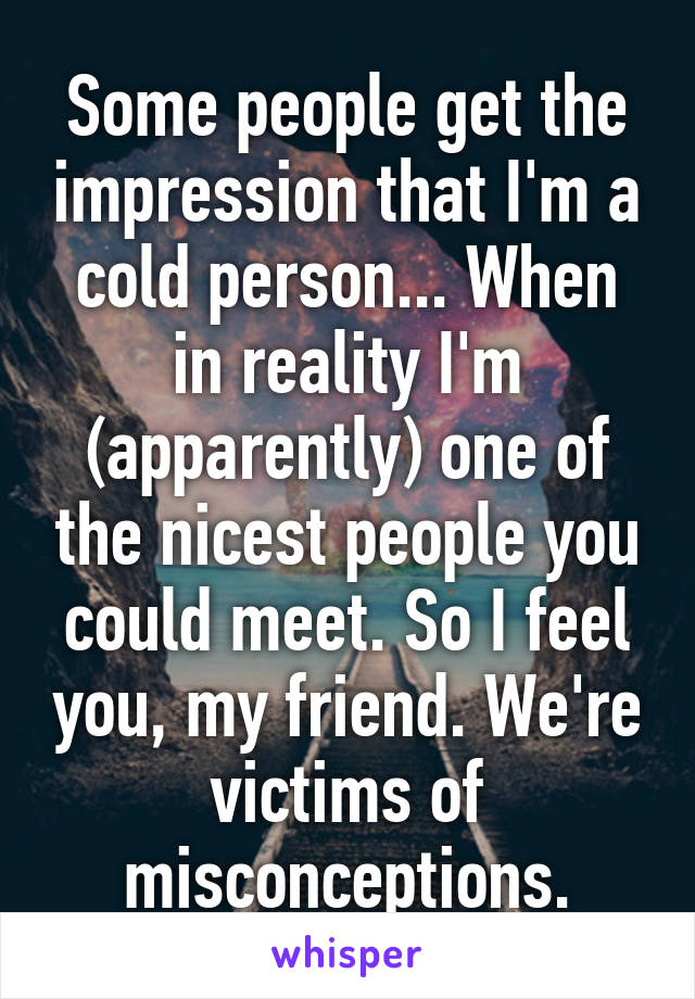 Some people get the impression that I'm a cold person... When in reality I'm (apparently) one of the nicest people you could meet. So I feel you, my friend. We're victims of misconceptions.