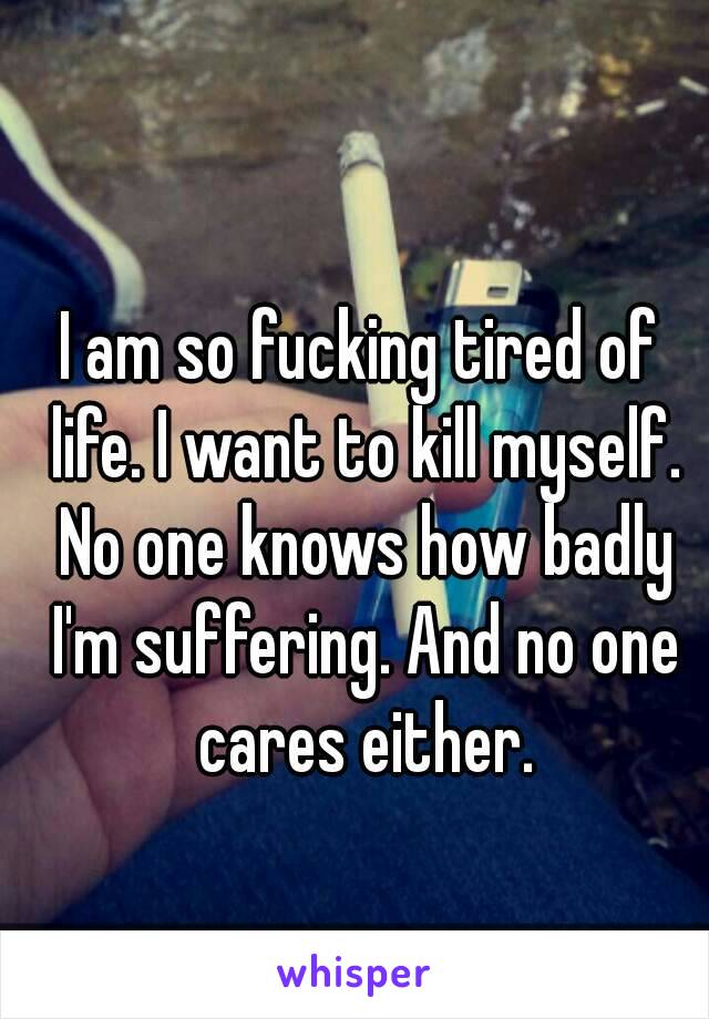 I am so fucking tired of life. I want to kill myself. No one knows how badly I'm suffering. And no one cares either.