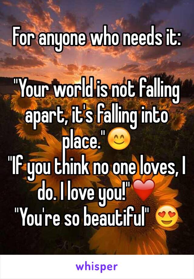 For anyone who needs it:

"Your world is not falling apart, it's falling into place."😊
"If you think no one loves, I do. I love you!"❤️
"You're so beautiful" 😍
