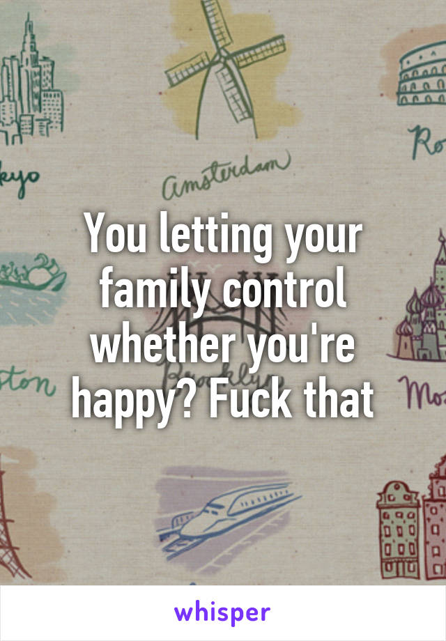 You letting your family control whether you're happy? Fuck that