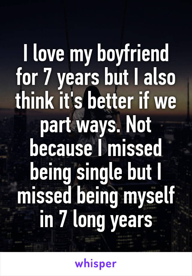 I love my boyfriend for 7 years but I also think it's better if we part ways. Not because I missed being single but I missed being myself in 7 long years