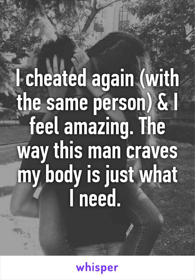 I cheated again (with the same person) & I feel amazing. The way this man craves my body is just what I need. 