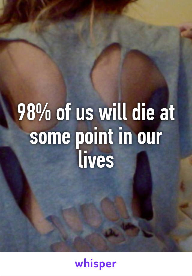 98% of us will die at some point in our lives