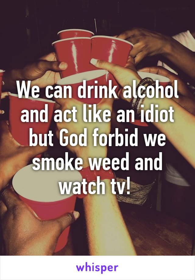 We can drink alcohol and act like an idiot but God forbid we smoke weed and watch tv! 