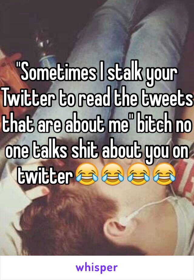 "Sometimes I stalk your Twitter to read the tweets that are about me" bitch no one talks shit about you on twitter😂😂😂😂