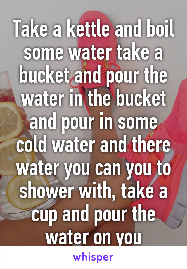 Take a kettle and boil some water take a bucket and pour the water in the bucket and pour in some cold water and there water you can you to shower with, take a cup and pour the water on you