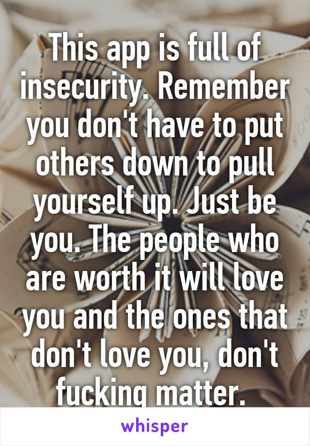 This app is full of insecurity. Remember you don't have to put others down to pull yourself up. Just be you. The people who are worth it will love you and the ones that don't love you, don't fucking matter. 