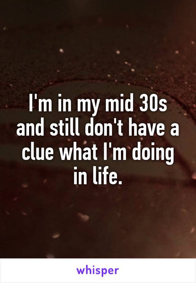 I'm in my mid 30s and still don't have a clue what I'm doing in life.