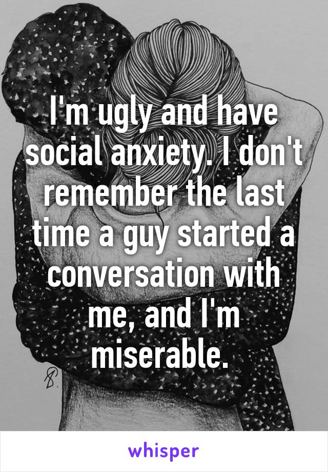 I'm ugly and have social anxiety. I don't remember the last time a guy started a conversation with me, and I'm miserable. 