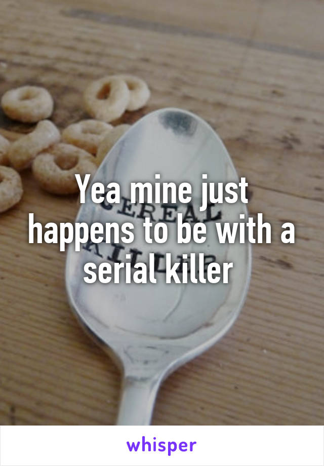 Yea mine just happens to be with a serial killer 