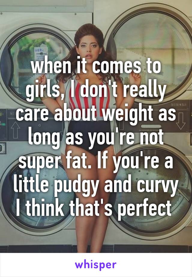 when it comes to girls, I don't really care about weight as long as you're not super fat. If you're a little pudgy and curvy I think that's perfect 