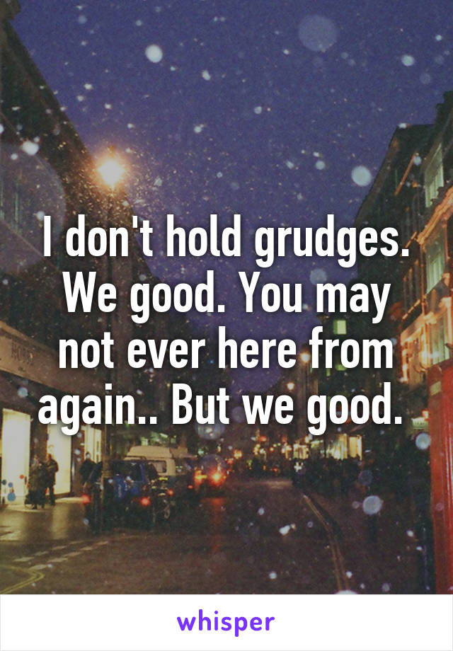 I don't hold grudges. We good. You may not ever here from again.. But we good. 